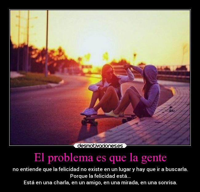 El problema es que la gente - no entiende que la felicidad no existe en un lugar y hay que ir a buscarla.
Porque la felicidad está...
Está en una charla, en un amigo, en una mirada, en una sonrisa.