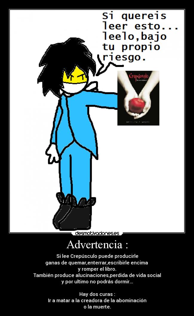 Advertencia : - Si lee Crepúsculo puede producirle
ganas de quemar,enterrar,escribirle encima 
y romper el libro.
También produce alucinaciones,perdida de vida social
y por ultimo no podrás dormir...

Hay dos curas :
Ir a matar a la creadora de la abominación
o la muerte.