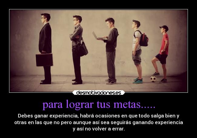 para lograr tus metas..... - Debes ganar experiencia, habrá ocasiones en que todo salga bien y
otras en las que no pero aunque así sea seguirás ganando experiencia
y así no volver a errar.