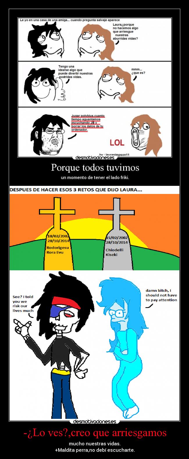 -¿Lo ves?,creo que arriesgamos - mucho nuestras vidas.
+Maldita perra,no debí escucharte.