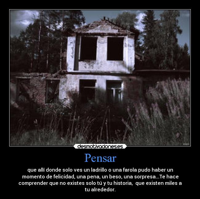 Pensar - que allí donde solo ves un ladrillo o una farola pudo haber un
momento de felicidad, una pena, un beso, una sorpresa...Te hace
comprender que no existes solo tú y tu historia, que existen miles a
tu alrededor.