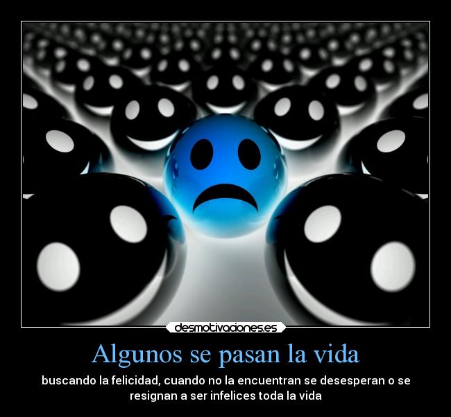 Algunos se pasan la vida - buscando la felicidad, cuando no la encuentran se desesperan o se
resignan a ser infelices toda la vida