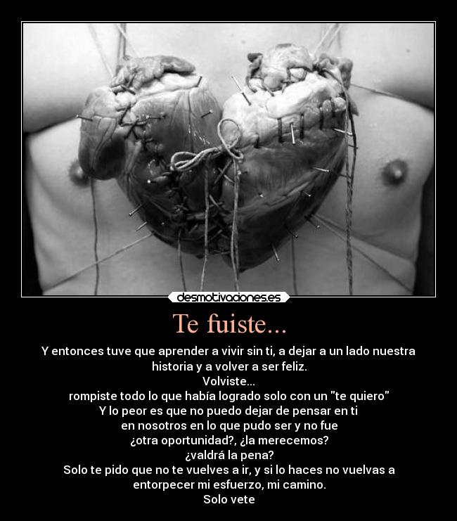 Te fuiste... - Y entonces tuve que aprender a vivir sin ti, a dejar a un lado nuestra
historia y a volver a ser feliz.
Volviste...
rompiste todo lo que había logrado solo con un te quiero
Y lo peor es que no puedo dejar de pensar en ti
en nosotros en lo que pudo ser y no fue
¿otra oportunidad?, ¿la merecemos?
¿valdrá la pena?
Solo te pido que no te vuelves a ir, y si lo haces no vuelvas a
entorpecer mi esfuerzo, mi camino.
Solo vete