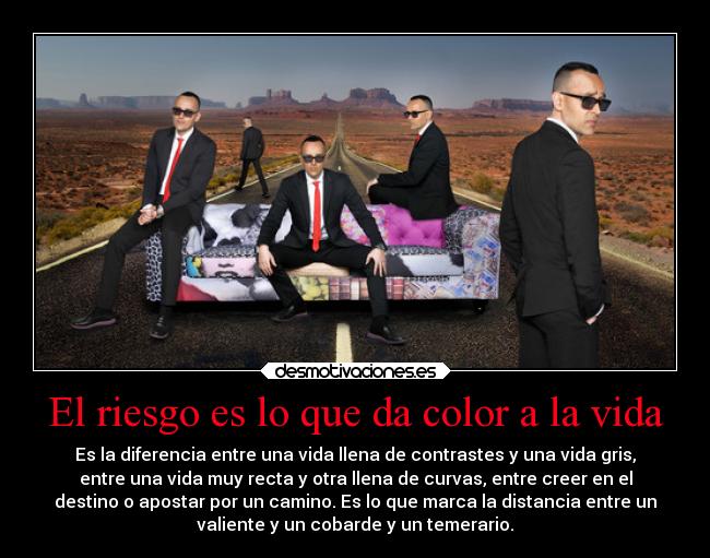 El riesgo es lo que da color a la vida - Es la diferencia entre una vida llena de contrastes y una vida gris,
entre una vida muy recta y otra llena de curvas, entre creer en el
destino o apostar por un camino. Es lo que marca la distancia entre un
valiente y un cobarde y un temerario.