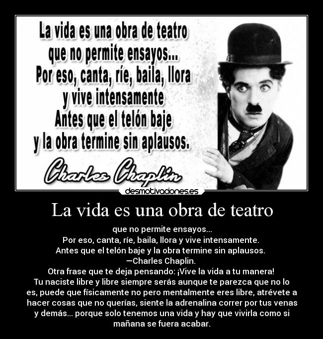 La vida es una obra de teatro - que no permite ensayos...
Por eso, canta, ríe, baila, llora y vive intensamente. 
Antes que el telón baje y la obra termine sin aplausos. 
—Charles Chaplin. 
Otra frase que te deja pensando: ¡Vive la vida a tu manera! 
Tu naciste libre y libre siempre serás aunque te parezca que no lo
es, puede que físicamente no pero mentalmente eres libre, atrévete a
hacer cosas que no querías, siente la adrenalina correr por tus venas
y demás... porque solo tenemos una vida y hay que vivirla como si
mañana se fuera acabar.