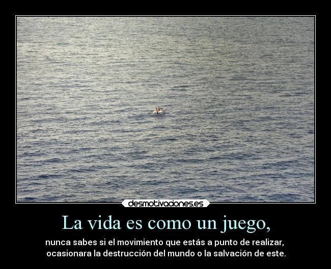 La vida es como un juego, - nunca sabes si el movimiento que estás a punto de realizar,
ocasionara la destrucción del mundo o la salvación de este.