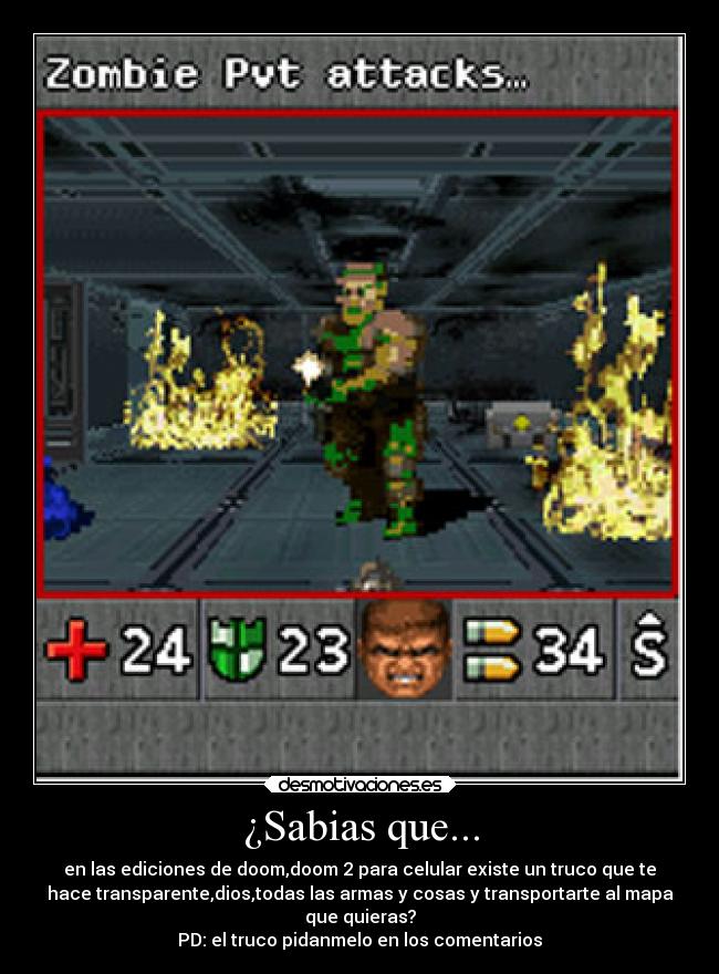 ¿Sabias que... - en las ediciones de doom,doom 2 para celular existe un truco que te
hace transparente,dios,todas las armas y cosas y transportarte al mapa
que quieras?
PD: el truco pidanmelo en los comentarios