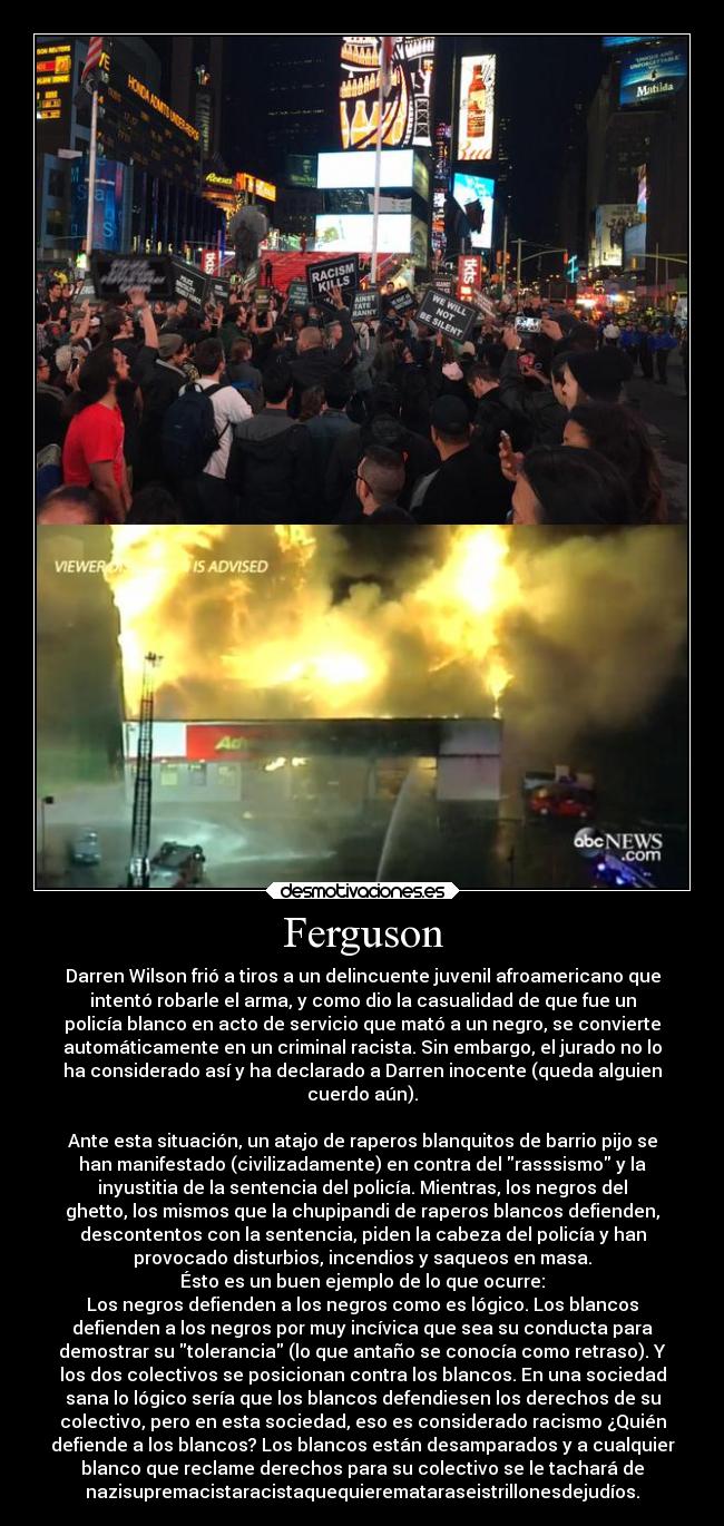 Ferguson - Darren Wilson frió a tiros a un delincuente juvenil afroamericano que
intentó robarle el arma, y como dio la casualidad de que fue un
policía blanco en acto de servicio que mató a un negro, se convierte
automáticamente en un criminal racista. Sin embargo, el jurado no lo
ha considerado así y ha declarado a Darren inocente (queda alguien
cuerdo aún).

Ante esta situación, un atajo de raperos blanquitos de barrio pijo se
han manifestado (civilizadamente) en contra del rasssismo y la
inyustitia de la sentencia del policía. Mientras, los negros del
ghetto, los mismos que la chupipandi de raperos blancos defienden,
descontentos con la sentencia, piden la cabeza del policía y han
provocado disturbios, incendios y saqueos en masa.
Ésto es un buen ejemplo de lo que ocurre:
Los negros defienden a los negros como es lógico. Los blancos
defienden a los negros por muy incívica que sea su conducta para
demostrar su tolerancia (lo que antaño se conocía como retraso). Y
los dos colectivos se posicionan contra los blancos. En una sociedad
sana lo lógico sería que los blancos defendiesen los derechos de su
colectivo, pero en esta sociedad, eso es considerado racismo ¿Quién
defiende a los blancos? Los blancos están desamparados y a cualquier
blanco que reclame derechos para su colectivo se le tachará de
nazisupremacistaracistaquequieremataraseistrillonesdejudíos.