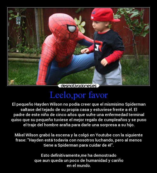 Leelo,por favor - El pequeño Hayden Wilson no podía creer que el mismísimo Spiderman
saltase del tejado de su propia casa y estuviese frente a él. El
padre de este niño de cinco años que sufre una enfermedad terminal
quiso que su pequeño tuviese el mejor regalo de cumpleaños y se puso
el traje del hombre araña para darle una sorpresa a su hijo.

Mikel Wilson grabó la escena y la colgó en Youtube con la siguiente
frase: Hayden está todavía con nosotros luchando, pero al menos
tiene a Spiderman para cuidar de él.

Esto definitivamente,me ha demostrado
que aun queda un poco de humanidad y cariño
en el mundo.