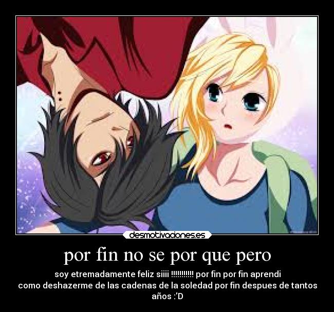 por fin no se por que pero - soy etremadamente feliz siiii !!!!!!!!!!! por fin por fin aprendi
como deshazerme de las cadenas de la soledad por fin despues de tantos
años :D