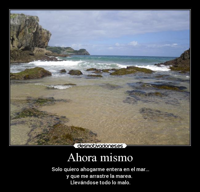 Ahora mismo - Solo quiero ahogarme entera en el mar...
y que me arrastre la marea. 
Llevándose todo lo malo.