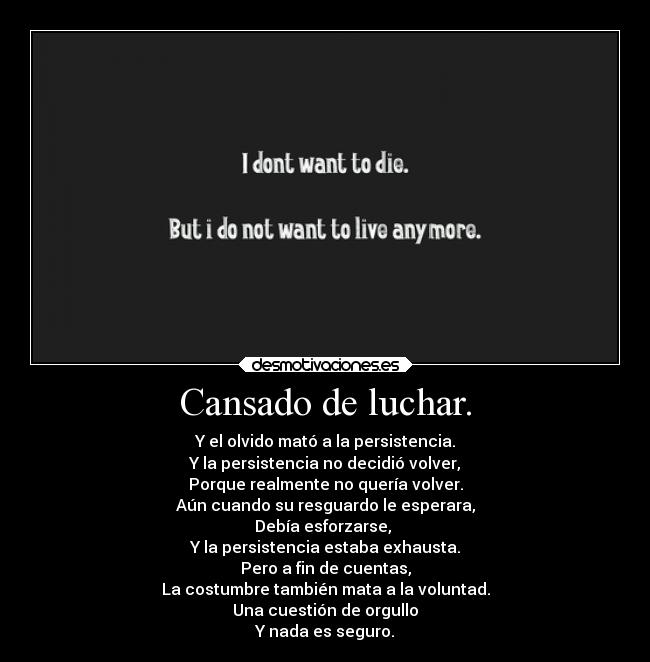 Cansado de luchar. - Y el olvido mató a la persistencia.
Y la persistencia no decidió volver,
Porque realmente no quería volver.
Aún cuando su resguardo le esperara,
Debía esforzarse, 
Y la persistencia estaba exhausta.
Pero a fin de cuentas,
La costumbre también mata a la voluntad.
Una cuestión de orgullo
Y nada es seguro.