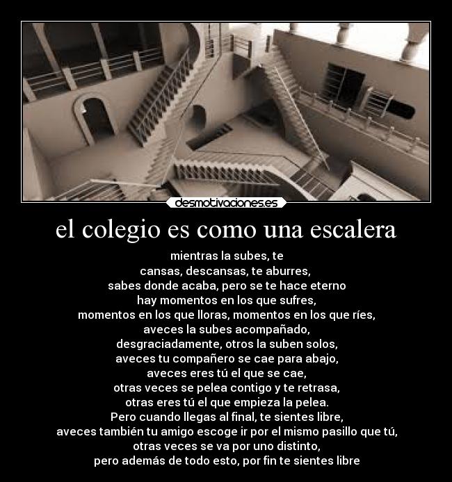 el colegio es como una escalera - mientras la subes, te
cansas, descansas, te aburres,
sabes donde acaba, pero se te hace eterno
hay momentos en los que sufres,
momentos en los que lloras, momentos en los que ríes,
aveces la subes acompañado,
desgraciadamente, otros la suben solos,
aveces tu compañero se cae para abajo,
aveces eres tú el que se cae,
otras veces se pelea contigo y te retrasa,
otras eres tú el que empieza la pelea.
Pero cuando llegas al final, te sientes libre,
aveces también tu amigo escoge ir por el mismo pasillo que tú,
otras veces se va por uno distinto,
pero además de todo esto, por fin te sientes libre