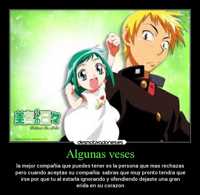 Algunas veses - la mejor compañia que puedes tener es la persona que mas rechazas
pero cuando aceptas su compañia sabras que muy pronto tendra que
irse por que tu al estarla ignorando y ofendiendo dejaste una gran
erida en su corazon
