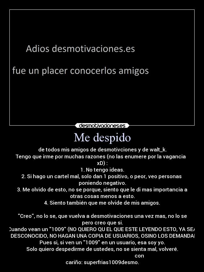 Me despido - de todos mis amigos de desmotivciones y de walt_k.
Tengo que irme por muchas razones (no las enumere por la vagancia
xD) :
1. No tengo ideas.
2. Si hago un cartel mal, solo dan 1 positivo, o peor, veo personas
poniendo negativo.
3. Me olvido de esto, no se porque, siento que le di mas importancia a
otras cosas menos a esto.
4. Siento también que me olvide de mis amigos.
Creo, no lo se, que vuelva a desmotivaciones una vez mas, no lo se
pero creo que si.
Cuando vean un 1009 (NO QUIERO QU EL QUE ESTE LEYENDO ESTO, YA SEA
UN DESCONOCIDO, NO HAGAN UNA COPIA DE USUARIOS, OSINO LOS DEMANDARE)
Pues si, si ven un 1009 en un usuario, esa soy yo.
Solo quiero despedirme de ustedes, no se sienta mal, volveré.
con
cariño: superfrias1009desmo.