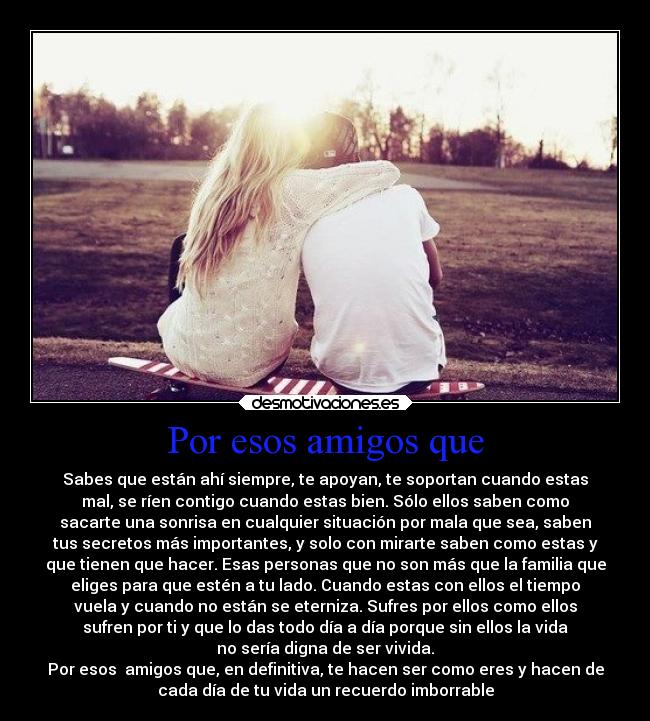 Por esos amigos que - Sabes que están ahí siempre, te apoyan, te soportan cuando estas
mal, se ríen contigo cuando estas bien. Sólo ellos saben como
sacarte una sonrisa en cualquier situación por mala que sea, saben
tus secretos más importantes, y solo con mirarte saben como estas y
que tienen que hacer. Esas personas que no son más que la familia que
eliges para que estén a tu lado. Cuando estas con ellos el tiempo
vuela y cuando no están se eterniza. Sufres por ellos como ellos
sufren por ti y que lo das todo día a día porque sin ellos la vida
no sería digna de ser vivida.
Por esos amigos que, en definitiva, te hacen ser como eres y hacen de
cada día de tu vida un recuerdo imborrable