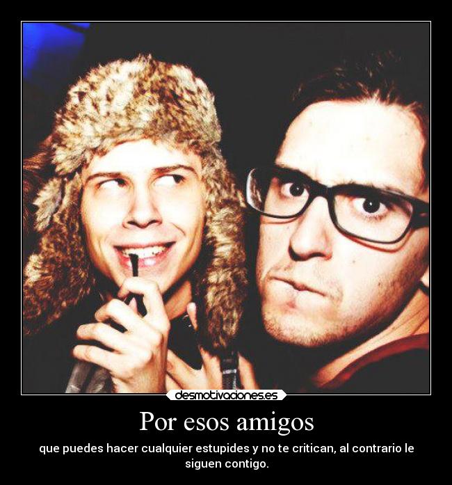 Por esos amigos - que puedes hacer cualquier estupides y no te critican, al contrario le
siguen contigo.