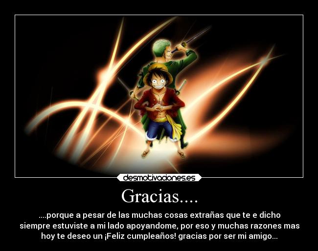 Gracias.... - ....porque a pesar de las muchas cosas extrañas que te e dicho
siempre estuviste a mi lado apoyandome, por eso y muchas razones mas
hoy te deseo un ¡Feliz cumpleaños! gracias por ser mi amigo...