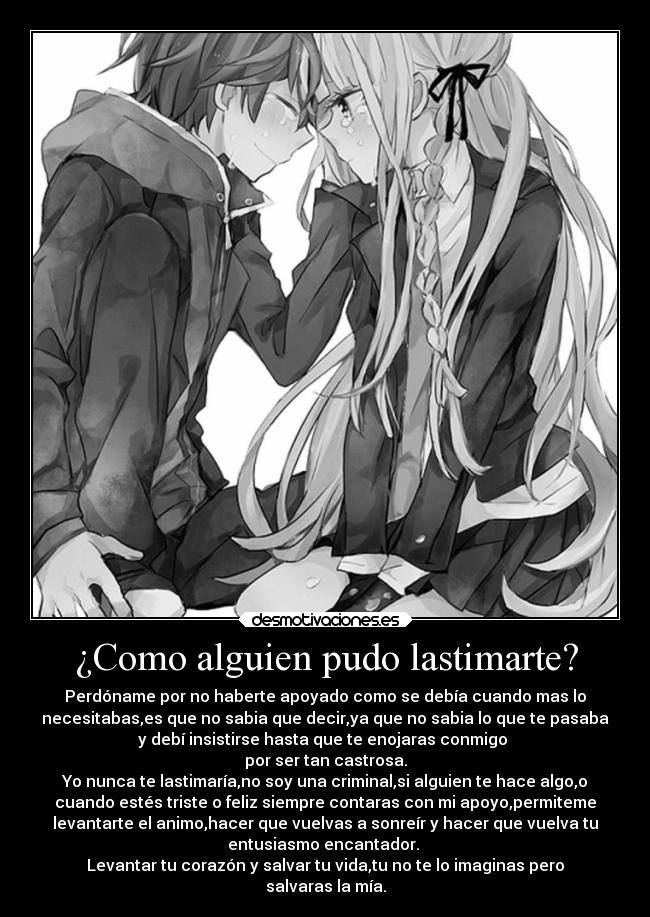 ¿Como alguien pudo lastimarte? - Perdóname por no haberte apoyado como se debía cuando mas lo
necesitabas,es que no sabia que decir,ya que no sabia lo que te pasaba
y debí insistirse hasta que te enojaras conmigo
por ser tan castrosa.
Yo nunca te lastimaría,no soy una criminal,si alguien te hace algo,o
cuando estés triste o feliz siempre contaras con mi apoyo,permiteme
levantarte el animo,hacer que vuelvas a sonreír y hacer que vuelva tu
entusiasmo encantador.
Levantar tu corazón y salvar tu vida,tu no te lo imaginas pero
salvaras la mía.