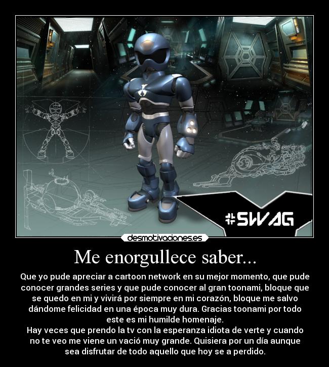 Me enorgullece saber... - Que yo pude apreciar a cartoon network en su mejor momento, que pude
conocer grandes series y que pude conocer al gran toonami, bloque que
se quedo en mi y vivirá por siempre en mi corazón, bloque me salvo
dándome felicidad en una época muy dura. Gracias toonami por todo
este es mi humilde homenaje.
Hay veces que prendo la tv con la esperanza idiota de verte y cuando
no te veo me viene un vació muy grande. Quisiera por un día aunque
sea disfrutar de todo aquello que hoy se a perdido.