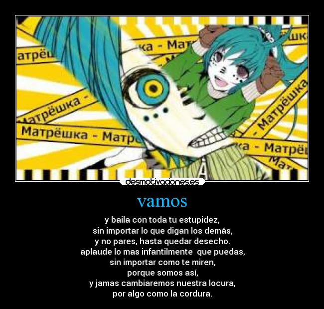 vamos - y baila con toda tu estupidez,
sin importar lo que digan los demás,
y no pares, hasta quedar desecho.
aplaude lo mas infantilmente  que puedas,
sin importar como te miren,
porque somos así,
y jamas cambiaremos nuestra locura,
por algo como la cordura.