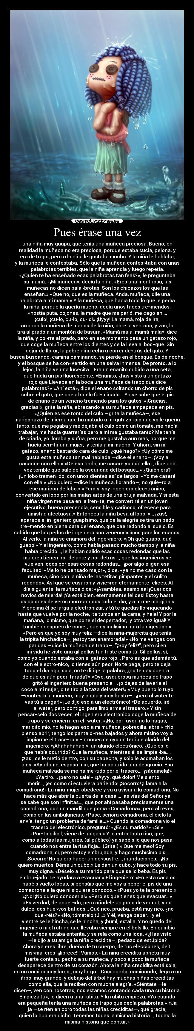 Pues érase una vez - una niña muy guapa, que tenía una muñeca preciosa. Bueno, en
realidad la muñeca no era preciosa, porque estaba sucia, pelona, y
era de trapo, pero a la niña le gustaba mucho. Y la niña le hablaba,
y la muñeca le contestaba. Sólo que la muñeca contes¬taba con unas
palabrotas terribles, que la niña aprendía y luego repetía.
«¿Quién te ha enseñado esas palabrotas tan feas?», le preguntaba
su mamá. «¡Mi muñeca», decía la niña. «Eres una mentirosa, las
muñecas no dicen pala¬brotas. Son los chicazos los que las
enseñan.» «Que no, que es la muñeca. Anda, muñeca, dile una
palabrota a mi mamá.» Y la muñeca, que hacía todo lo que le pedía
la niña, porque la quería mucho, decía unos tacos tre¬mendos:
«hostia puta, cojones, la madre que me parió, me cago en...,
¡culo!, ¡cu-lo, cu-lo, cu-lo!» ¡Uyyy! La mamá, roja de ira,
arranca la muñeca de manos de la niña, abre la ventana, y zas, la
tira al prado a un montón de basura. «Mamá mala, mamá mala», dice
la niña, y co¬rre al prado, pero en ese momento pasa un gatazo rojo,
que coge la muñeca entre los dientes y se la lleva al bos¬que. Sin
dejar de llorar, la pobre niña echa a correr de¬trás del gato. Y
busca buscando, camina caminando, se pierde en el bosque. Es de noche,
y el bosque se ha con¬vertido en una selva inmensa. De pronto, a lo
lejos, la niña ve una lucecita... Era un enanito subido a una seta,
que hacía un pis fluorescente. «Enanito, ¿has visto a un gatazo
rojo que Llevaba en la boca una muñeca de trapo que dice
palabrotas?» «Ahí está», dice el enano soltando un chorro de pis
sobre el gato, que cae al suelo ful¬minado... Ya se sabe que el pis
de enano es un veneno tremendo para los gatos. «¡Gracias,
gracias!», grita la niña, abrazando a su muñeca empapada en pis.
«¿Quién es ese tonto del culo —grita la muñeca—, ese
mariconazo de mierda que ha matado a mi gatazo rojo que yo le quería
tanto, que me pegaba y me dejaba el culo como un tomate, me hacía
trabajar, me hacía guarrerías pero a mí me gustaba tanto? Me tenía
de criada, yo lloraba y sufría, pero me gustaba aún más, porque me
hacía sen¬tir una mujer, ¡y tenía a mi macho! Y ahora, sin mi
gatazo, enano bastardo cara de culo, ¿qué hago?» «Uy cómo me
gusta esta muñeca tan mal hablada —dice el enano—. ¡Voy a
casarme con ella!» «De eso nada, me casaré yo con ella», dice una
voz terrible que sale de la oscuridad del bosque...» ¿Quién era?
¡Un lobo tremen¬do, con unos dientes así de largos! «Yo me casaré
con ella.» «No quiero —dice la muñeca, llorando—, no quie¬ro a
ese maricón de lobo.» «Pero si soy ingeniero elec¬trónico,
convertido en lobo por las malas artes de una bruja malvada. Y si esta
niña virgen me besa en la fren¬te, me convertiré en un joven
ejecutivo, buena presencia, sensible y cariñoso, ofrécese para
amistad afectuosa.» Entonces la niña besa al lobo, y... ¡zas!,
aparece el in¬geniero guapísimo, que de la alegría se tira un pedo
tre¬mendo en plena cara de! enano, que cae redondo al suelo. Es
sabido que los pedos de ingeniero son venenosísimos para los enanos.
Al verlo, la niña se enamora del inge¬niero: «¡Oh qué guapo, qué
guapo!» Y el ingeniero, como había pasado mucho tiempo y la niña
había crecido..., le habían salido esas cosas redondas que las
mujeres tienen por delante y por detrás. ., que los ingenieros se
vuelven locos por esas cosas redondas..., ¡por algo eligen esa
facultad! «Me lo he pensado mejor», dice, «ya no me caso con la
muñeca, sino con la niña de las tetitas pimpantes y el culito
redondo». Así que se casaron y vivie¬ron eternamente felices. Al
día siguiente, la muñeca dice: «¡Asamblea, asamblea! ¡Queridos
novios de mierda! ¡Ya está bien, eternamente felices! Estoy hasta
los cojones de veros morreándoos todo el día, y a mí me margináis.
Y encima él se larga a electronizar, y tú te quedas llo¬riqueando
hasta que vuelve por la noche, ¡te tumba en la cama, y hala! Y por la
mañana, lo mismo, que pone el despertador, ¡y otra vez igual! Y
también después de comer, que es malísimo para la digestión.»
«Pero es que yo soy muy feliz —dice la niña-mujercita que tenía
la tripita hinchadica—, ¡estoy tan enamorada!» «No me vengas con
paridas —dice la muñeca de trapo—, ¡Soy feliz!”, pero si en
mi vida he visto una gilipollas tan triste como tú. Gilipollas, sí,
como yo cuando estaba con el gatazo rojo... Pero es que además tú,
con el electró-nico, lo tienes aún peor. No te pega, pero te deja
todo el día aquí sola, no te dirige la palabra, ¿no te das cuenta
de que es aún peor, tarada?» «Oye, asquerosa muñeca de trapo
—gritó el ingeniero buena presencia—, ¡o dejas de lavarle el
coco a mi mujer, o te tiro a la taza del water!» «Muy bueno lo tuyo
—contestó la muñeca, muy chula y muy basta—., ¡pero al water te
vas tú a cagar!» ¡Le dijo eso a un electrónico! «De acuerdo, iré
al water, pero contigo, para limpiarme el trasero.» Y sin
pensár¬selo dos veces, el ingeniero electrónico coge la muñeca de
trapo y se encierra en el -water. «¡No, por favor, no lo hagas,
maridito mío, no le hagas eso a mi muñeca, pobrecilla, abre!» «No
pienso abrir, tengo los pantalo¬nes bajados y ahora misino voy a
limpiarme el trase¬ro.» Entonces se oyó un terrible alarido del
ingeniero: «¡Ahahahahab!», un alarido electrónico. ¿Qué es lo
que había ocurrido? Que la muñeca, mientras él se limpia¬ba...,
¡zas!, se le metió dentro, con su cabecita, y sólo le asomaban los
pies. «Ayúdame, esposa mía, que ha ocurrido una desgracia. Esa
muñeca malvada se me ha me¬tido por el trasero..., ¡sácamela!»
«Ya tiro. ., ¡pero no sale!» «¡Ayyy, qué dolor! Me siento
morir..., ¡es como si estuviera pariendo! ¡Socorro! ¡Llama a la
comadrona!» La niña-mujer obedece y va a avisar a la comadrona. No
hace más que abrir la puerta de la casa..., las vías del Señor ya
se sabe que son infinitas..., que por ahí pasaba precisamente una
comadrona, con un mandil que ponía «Comadrona», pero al revés,
como en las ambulancias. «Pase, señora comadrona, el cielo la
envía, tengo un problema de familia...» Cuando la comadrona vio el
trasero del electrónico, preguntó: «¿Es su marido?» «Sí.»
«Par¬to difícil, viene de nalgas.» Y le entró tanta risa, que,
como a todas las mujeres, (al público) ya sabéis lo que nos pasa
cuando nos entra la risa floja... (Grita.) «¡Que me meo! Soy
comadrona, sí, pero estoy embrujada, y hago muchísimo pis...
¡Socorro! No quiero hacer un de¬sastre..., inundaciones... ¡No
quiero muertos! Déme un cubo.» Le dan un cubo, y hace todo su pis,
muy digna. «Déselo a su marido para que se lo beba. Es pis
embru¬jado. Le ayudará a evacuar.» El ingeniero: «En esta casa os
habéis vuelto locas, si pensáis que me voy a beber el pis de una
comadrona a la que ni siquiera conozco.» «Pues yo te la presento.»
«¡No! ¡No quiero conocerla!» «Pero es que tienes que evacuar...»
«Es verdad, de acuer¬do, pero añádele un poco de vermut, vino
dulce, dos hue¬vos batidos... Qué rico, prueba, está muy rico, ¿no
que¬réis?» «No, tómatelo tú...» Y él, venga beber... y el
vientre se le hincha, se le hincha, y ¡buml, estalla. Y no quedó del
ingeniero ni el rotring que llevaba siempre en el bolsillo. En cambio
la muñeca estaba enterita, y se reía como una loca. «¿Has visto
—le dijo a su amiga la niña crecidita—, pedazo de estúpida?
Ahora ya eres libre, dueña de tu cuerpo, de tus elecciones, de ti
mis¬ma, eres ¡¡¡libreee!!! Vamos.» La niña crecidita aprieta muy
fuerte conta su pecho a su muñeca, y poco a poco la muñeca
desaparece dentro de su corazón. Ahora la niña crecidita está sola,
en un camino muy largo,, muy largo... Caminando, caminando, llega a un
árbol muy grande, y debajo del árbol hay muchas niñas creciditas
como ella, que la reciben con mucha alegría. «Siéntate —le
dicen—, ven con nosotras, nos estamos contando cada una su historia.
Empieza tú», le dicen a una rubita. Y la rubita empieza: «Yo cuando
era pequeña tenía una muñeca de trapo que decía palabrotas.» «Ja
ja —se ríen en coro todas las niñas creciditas—, qué gracia,
quién lo hubiera dicho. Tenemos todas la misma historia..., todas: la
misma historia que contar.»