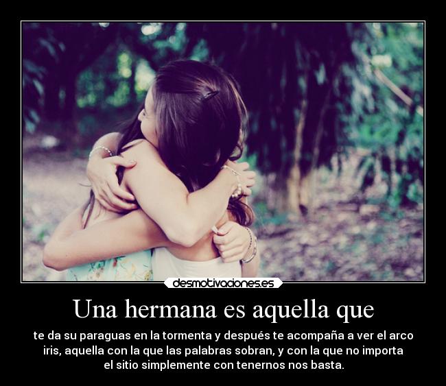 Una hermana es aquella que - te da su paraguas en la tormenta y después te acompaña a ver el arco
iris, aquella con la que las palabras sobran, y con la que no importa
el sitio simplemente con tenernos nos basta.