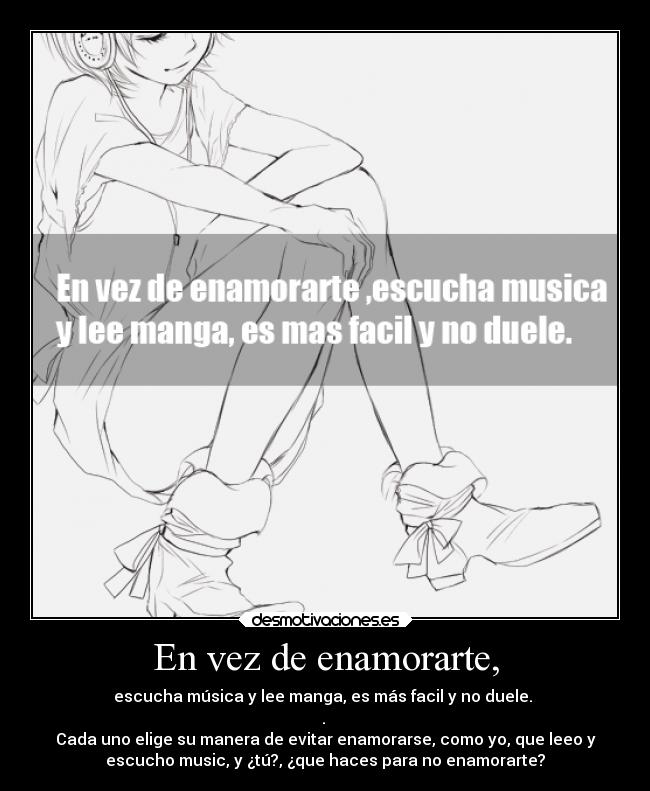 En vez de enamorarte, - escucha música y lee manga, es más facil y no duele.
.
Cada uno elige su manera de evitar enamorarse, como yo, que leeo y
escucho music, y ¿tú?, ¿que haces para no enamorarte?