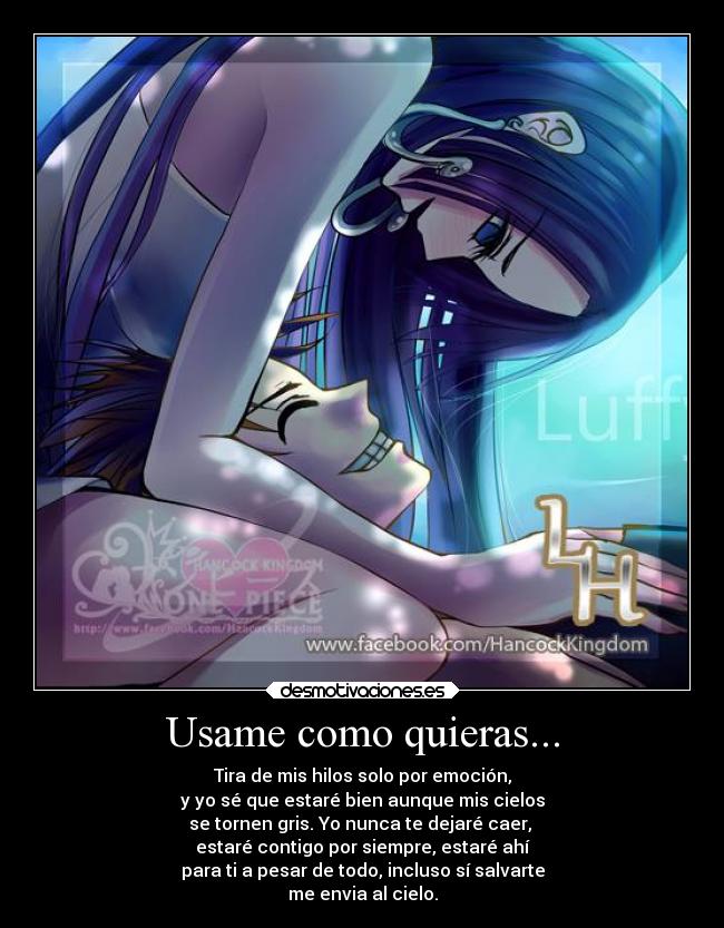 Usame como quieras... - Tira de mis hilos solo por emoción,
y yo sé que estaré bien aunque mis cielos
se tornen gris. Yo nunca te dejaré caer,
estaré contigo por siempre, estaré ahí
para ti a pesar de todo, incluso sí salvarte
me envia al cielo.