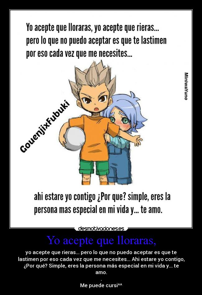 Yo acepte que lloraras, - yo acepte que rieras... pero lo que no puedo aceptar es que te
lastimen por eso cada vez que me necesites... Ahi estare yo contigo,
¿Por qué? Simple, eres la persona más especial en mi vida y... te
amo.
.
Me puede cursi^^