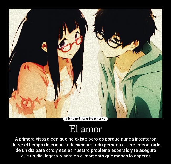 El amor - A primera vista dicen que no existe pero es porque nunca intentaron
darse el tiempo de encontrarlo siempre toda persona quiere encontrarlo
de un día para otro y ese es nuestro problema espéralo y te aseguro
que un día llegara y sera en el momento que menos lo esperes