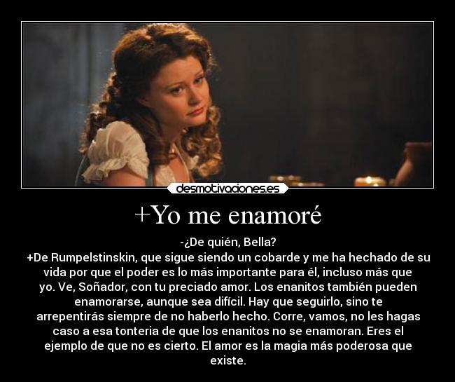 +Yo me enamoré - -¿De quién, Bella?
+De Rumpelstinskin, que sigue siendo un cobarde y me ha hechado de su
vida por que el poder es lo más importante para él, incluso más que
yo. Ve, Soñador, con tu preciado amor. Los enanitos también pueden
enamorarse, aunque sea difícil. Hay que seguirlo, sino te
arrepentirás siempre de no haberlo hecho. Corre, vamos, no les hagas
caso a esa tonteria de que los enanitos no se enamoran. Eres el
ejemplo de que no es cierto. El amor es la magia más poderosa que
existe.