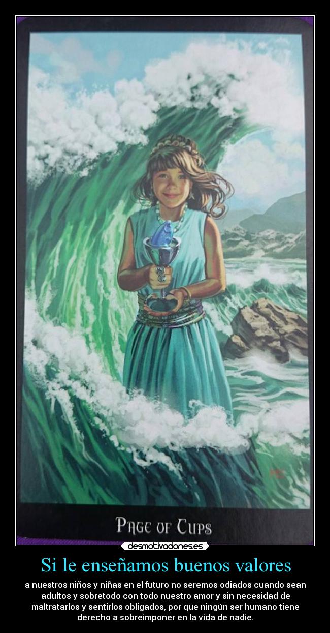 Si le enseñamos buenos valores - a nuestros niños y niñas en el futuro no seremos odiados cuando sean
adultos y sobretodo con todo nuestro amor y sin necesidad de
maltratarlos y sentirlos obligados, por que ningún ser humano tiene
derecho a sobreimponer en la vida de nadie.