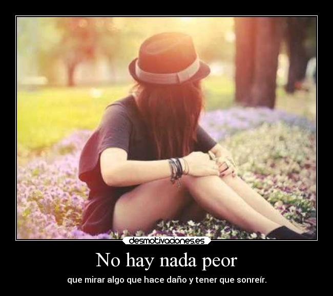 No hay nada peor - que mirar algo que hace daño y tener que sonreír.