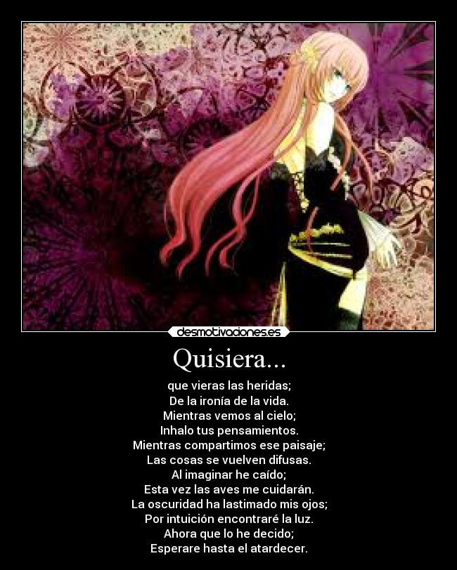 Quisiera... - que vieras las heridas;
De la ironía de la vida.
Mientras vemos al cielo;
Inhalo tus pensamientos.
Mientras compartimos ese paisaje;
Las cosas se vuelven difusas.
Al imaginar he caído;
Esta vez las aves me cuidarán.
La oscuridad ha lastimado mis ojos;
Por intuición encontraré la luz.
Ahora que lo he decido;
Esperare hasta el atardecer.