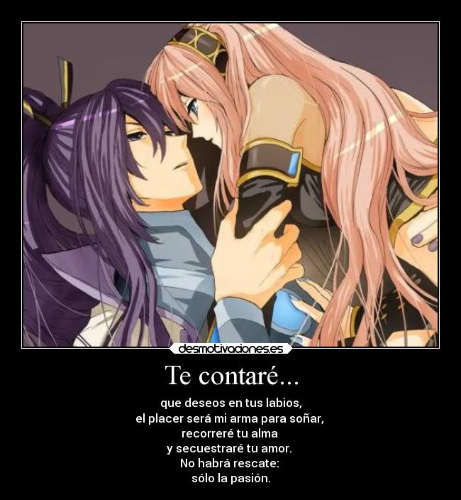 Te contaré... - que deseos en tus labios,
el placer será mi arma para soñar,
recorreré tu alma
y secuestraré tu amor.
No habrá rescate:
sólo la pasión.