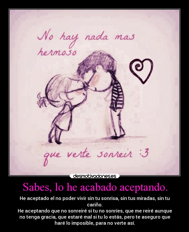 Sabes, lo he acabado aceptando. - He aceptado el no poder vivir sin tu sonrisa, sin tus miradas, sin tu
cariño.
He aceptando que no sonreiré si tu no sonríes, que me reiré aunque
no tenga gracia, que estaré mal si tu lo estás, pero te aseguro que
haré lo imposible, para no verte así.