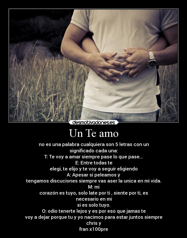 Un Te amo - no es una palabra cualquiera son 5 letras con un
significado cada una:
T: Te voy a amar siempre pase lo que pase...
E: Entre todas te
elegi, te elijo y te voy a seguir eligiendo
A: Apesar si peleamos y
tengamos discuciones siempre vas aser la unica en mi vida.
M: mi
corazón es tuyo, solo late por ti , siente por ti, es
necesario en mi
si es solo tuyo.
O: odio tenerte lejos y es por eso que jamas te
voy a dejar porque tu y yo nacimos para estar juntos siempre
chris y
fran x100pre