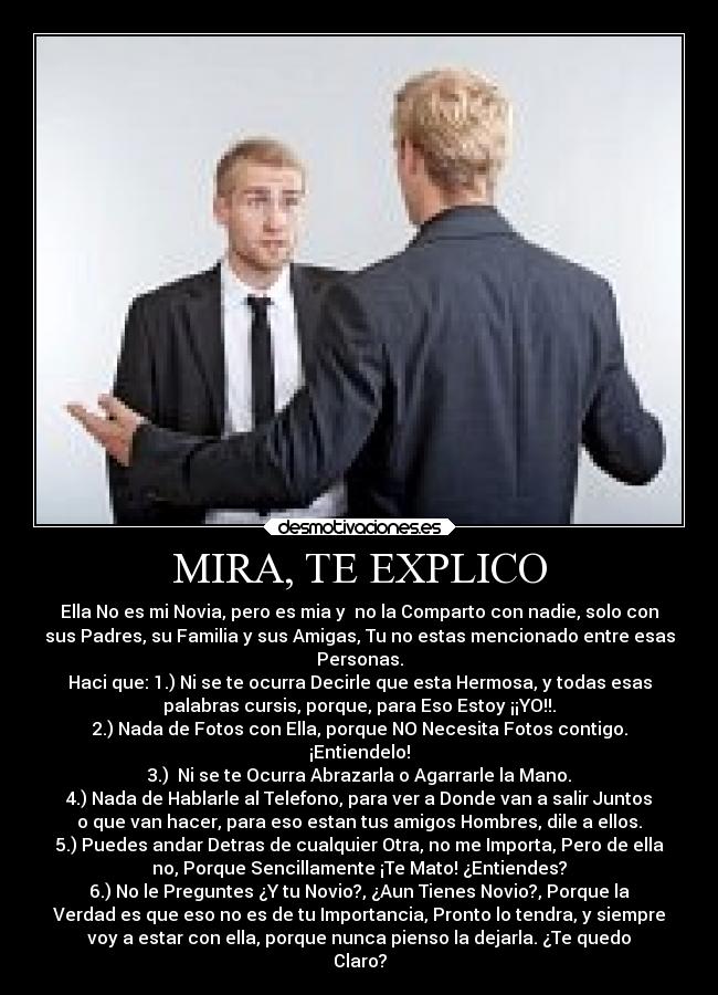 MIRA, TE EXPLICO - Ella No es mi Novia, pero es mia y  no la Comparto con nadie, solo con
sus Padres, su Familia y sus Amigas, Tu no estas mencionado entre esas
Personas.
Haci que: 1.) Ni se te ocurra Decirle que esta Hermosa, y todas esas
palabras cursis, porque, para Eso Estoy ¡¡YO!!.
2.) Nada de Fotos con Ella, porque NO Necesita Fotos contigo.
¡Entiendelo!
3.)  Ni se te Ocurra Abrazarla o Agarrarle la Mano.
4.) Nada de Hablarle al Telefono, para ver a Donde van a salir Juntos
o que van hacer, para eso estan tus amigos Hombres, dile a ellos.
5.) Puedes andar Detras de cualquier Otra, no me Importa, Pero de ella
no, Porque Sencillamente ¡Te Mato! ¿Entiendes?
6.) No le Preguntes ¿Y tu Novio?, ¿Aun Tienes Novio?, Porque la
Verdad es que eso no es de tu Importancia, Pronto lo tendra, y siempre
voy a estar con ella, porque nunca pienso la dejarla. ¿Te quedo
Claro?