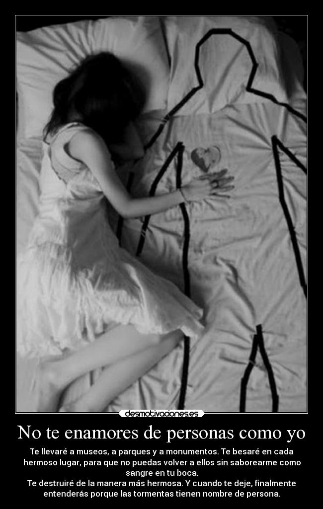No te enamores de personas como yo - Te llevaré a museos, a parques y a monumentos. Te besaré en cada
hermoso lugar, para que no puedas volver a ellos sin saborearme como
sangre en tu boca.
Te destruiré de la manera más hermosa. Y cuando te deje, finalmente
entenderás porque las tormentas tienen nombre de persona.