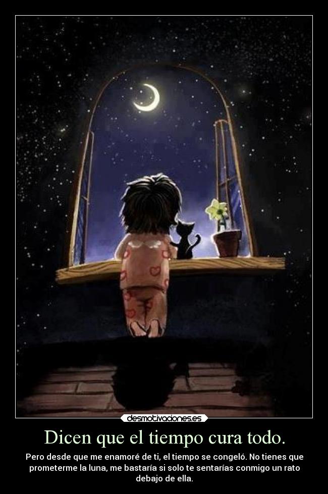 Dicen que el tiempo cura todo. - Pero desde que me enamoré de ti, el tiempo se congeló. No tienes que
prometerme la luna, me bastaría si solo te sentarías conmigo un rato
debajo de ella.