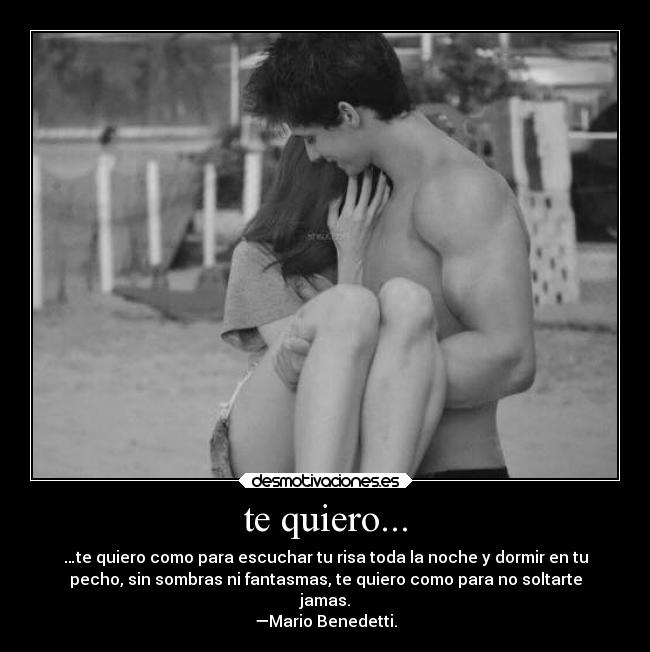 te quiero... - …te quiero como para escuchar tu risa toda la noche y dormir en tu
pecho, sin sombras ni fantasmas, te quiero como para no soltarte
jamas.
—Mario Benedetti.