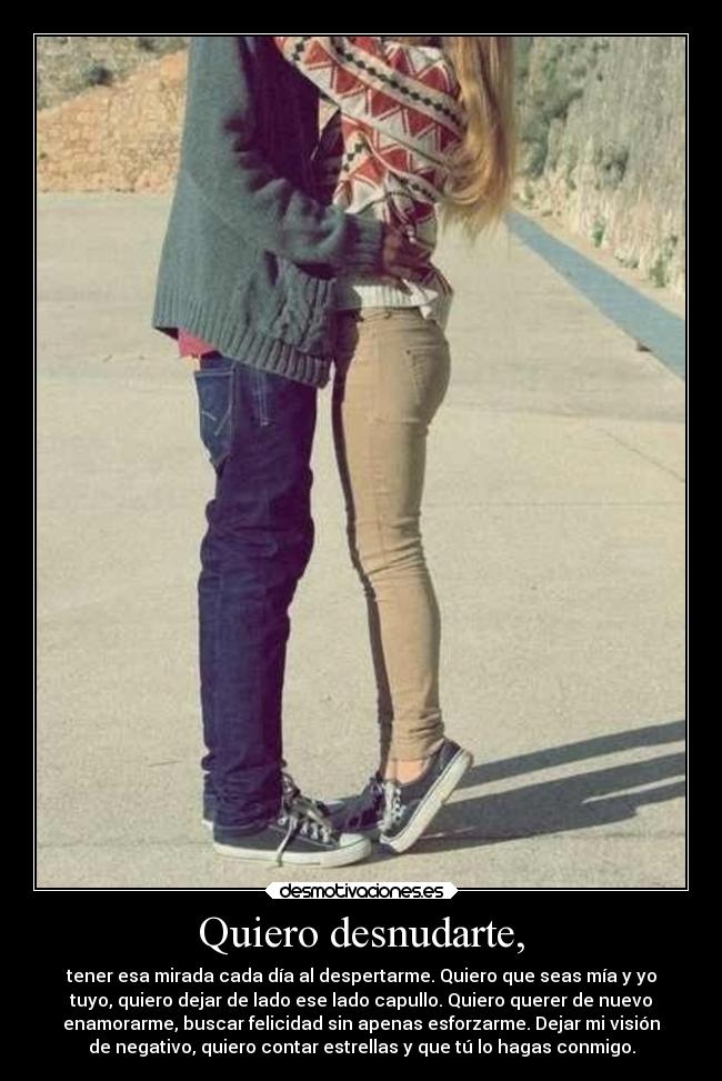 Quiero desnudarte, - tener esa mirada cada día al despertarme. Quiero que seas mía y yo
tuyo, quiero dejar de lado ese lado capullo. Quiero querer de nuevo
enamorarme, buscar felicidad sin apenas esforzarme. Dejar mi visión
de negativo, quiero contar estrellas y que tú lo hagas conmigo.