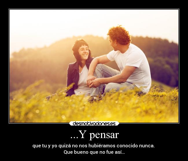 ...Y pensar - que tu y yo quizá no nos hubiéramos conocido nunca.
Que bueno que no fue así...