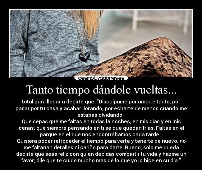 Tanto tiempo dándole vueltas... - total para llegar a decirte que: Discúlpame por amarte tanto, por
pasar por tu casa y acabar llorando, por echarte de menos cuando me
estabas olvidando. 
Que sepas que me faltas en todas la noches, en mis días y en mis
cenas, que siempre pensando en ti se que quedan frías. Faltas en el
parque en el que nos encontrábamos cada tarde...
Quisiera poder retroceder el tiempo para verte y tenerte de nuevo, no
me faltarían detalles ni cariño para darte. Bueno, solo me queda
decirte que seas feliz con quien decidas compartir tu vida y hazme un
favor, dile que te cuide mucho mas de lo que yo lo hice en su día.