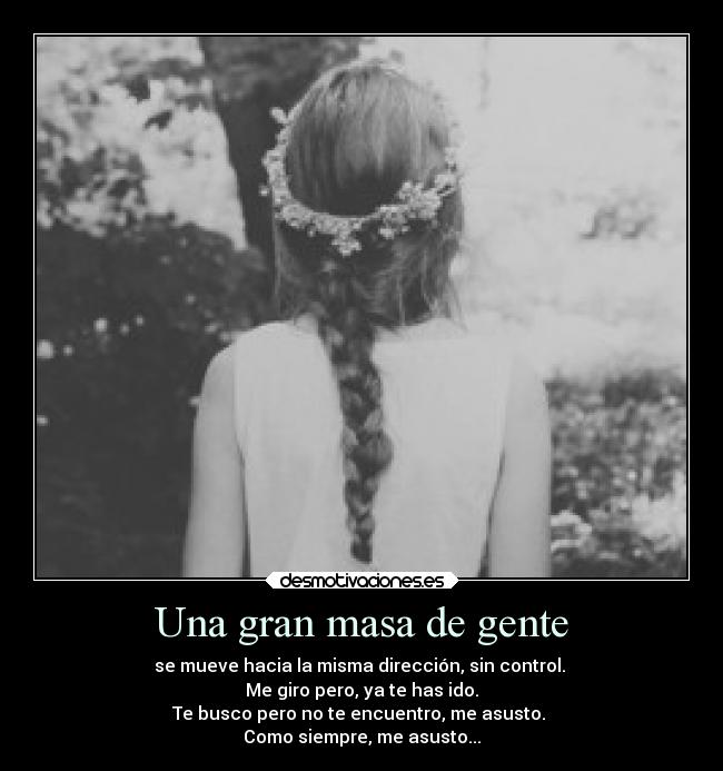 Una gran masa de gente - se mueve hacia la misma dirección, sin control.
Me giro pero, ya te has ido.
Te busco pero no te encuentro, me asusto.
Como siempre, me asusto...