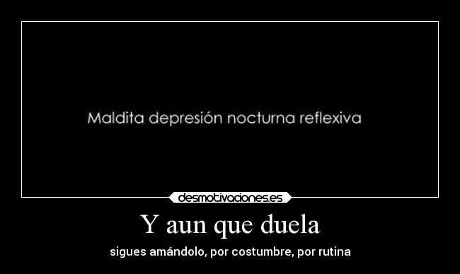 Y aun que duela - sigues amándolo, por costumbre, por rutina
