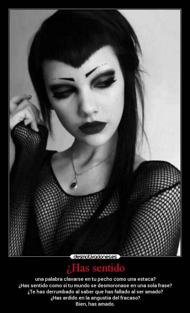 ¿Has sentido - una palabra clavarse en tu pecho como una estaca?
¿Has sentido como si tu mundo se desmoronase en una sola frase?
¿Te has derrumbado al saber que has fallado al ser amado?
¿Has ardido en la angustia del fracaso?
Bien, has amado.