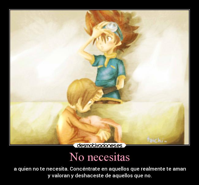 No necesitas - a quien no te necesita. Concéntrate en aquellos que realmente te aman
y valoran y deshaceste de aquellos que no.