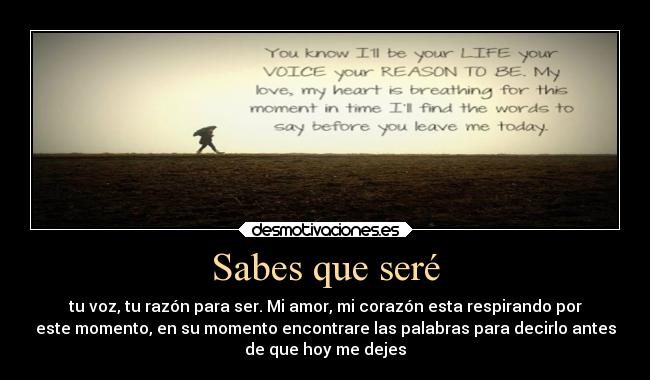 Sabes que seré - tu voz, tu razón para ser. Mi amor, mi corazón esta respirando por
este momento, en su momento encontrare las palabras para decirlo antes
de que hoy me dejes